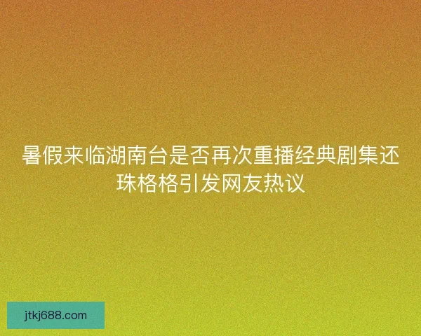 暑假来临湖南台是否再次重播经典剧集还珠格格引发网友热议