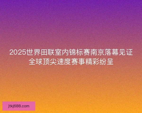 2025世界田联室内锦标赛南京落幕见证全球顶尖速度赛事精彩纷呈
