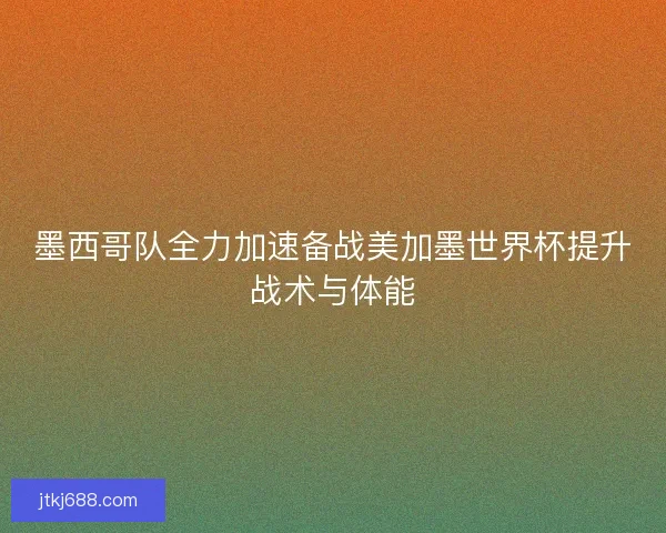 墨西哥队全力加速备战美加墨世界杯提升战术与体能