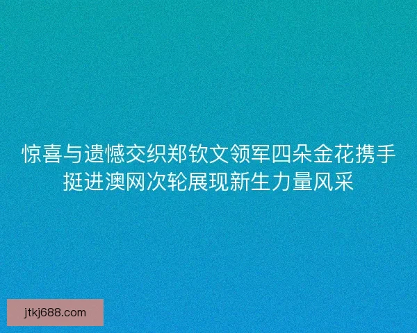 惊喜与遗憾交织郑钦文领军四朵金花携手挺进澳网次轮展现新生力量风采