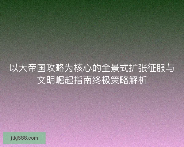 以大帝国攻略为核心的全景式扩张征服与文明崛起指南终极策略解析