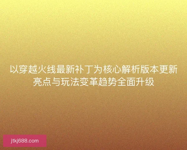 以穿越火线最新补丁为核心解析版本更新亮点与玩法变革趋势全面升级