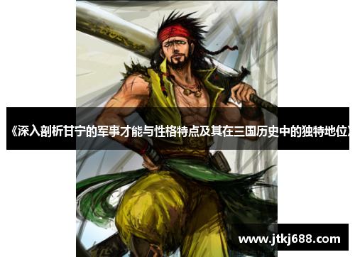 《深入剖析甘宁的军事才能与性格特点及其在三国历史中的独特地位》